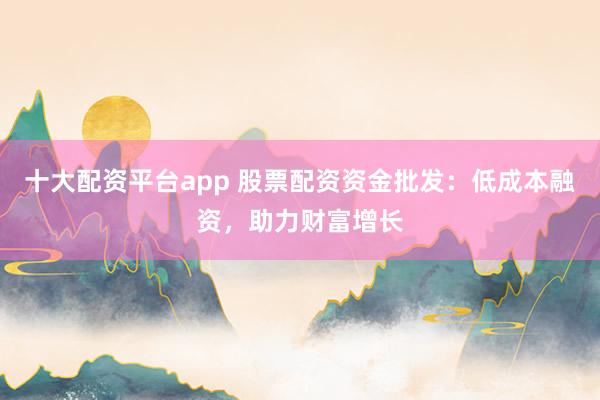 十大配资平台app 股票配资资金批发：低成本融资，助力财富增长