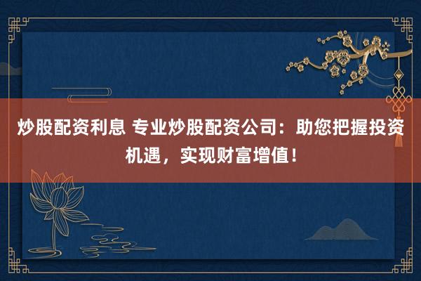 炒股配资利息 专业炒股配资公司：助您把握投资机遇，实现财富增值！