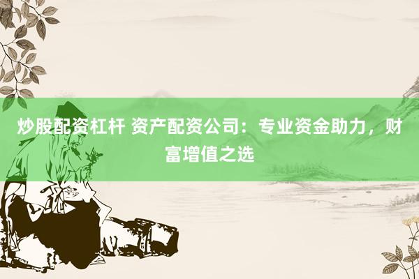 炒股配资杠杆 资产配资公司：专业资金助力，财富增值之选