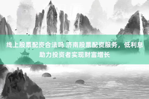 线上股票配资合法吗 济南股票配资服务，低利息助力投资者实现财富增长