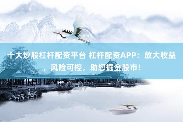 十大炒股杠杆配资平台 杠杆配资APP：放大收益，风险可控，助您掘金股市！