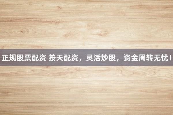 正规股票配资 按天配资，灵活炒股，资金周转无忧！