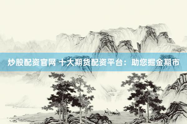 炒股配资官网 十大期货配资平台：助您掘金期市