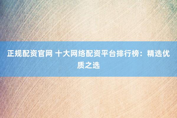 正规配资官网 十大网络配资平台排行榜：精选优质之选