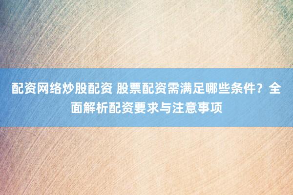 配资网络炒股配资 股票配资需满足哪些条件？全面解析配资要求与注意事项