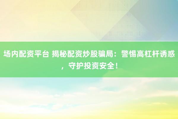 场内配资平台 揭秘配资炒股骗局：警惕高杠杆诱惑，守护投资安全！