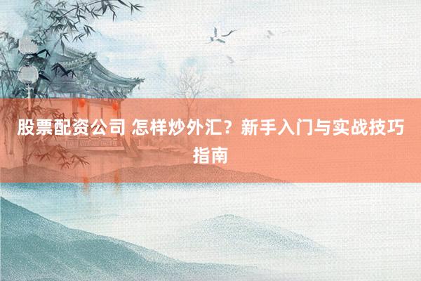 股票配资公司 怎样炒外汇？新手入门与实战技巧指南