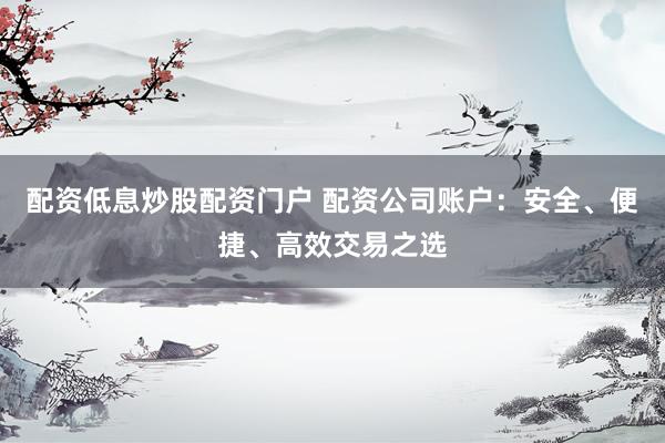 配资低息炒股配资门户 配资公司账户：安全、便捷、高效交易之选