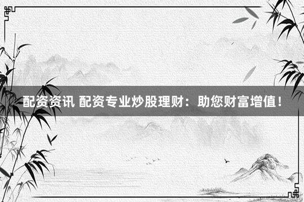 配资资讯 配资专业炒股理财：助您财富增值！