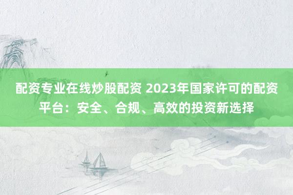 配资专业在线炒股配资 2023年国家许可的配资平台：安全、合规、高效的投资新选择