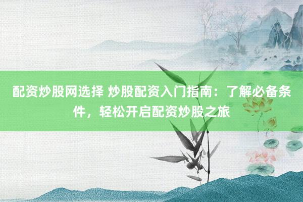 配资炒股网选择 炒股配资入门指南：了解必备条件，轻松开启配资炒股之旅