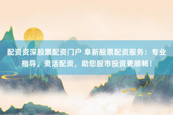配资资深股票配资门户 阜新股票配资服务：专业指导，灵活配资，助您股市投资更顺畅！