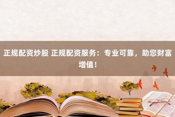 正规配资炒股 正规配资服务：专业可靠，助您财富增值！