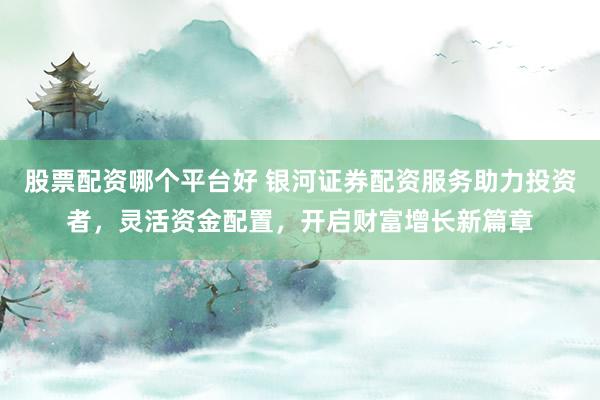 股票配资哪个平台好 银河证券配资服务助力投资者，灵活资金配置，开启财富增长新篇章