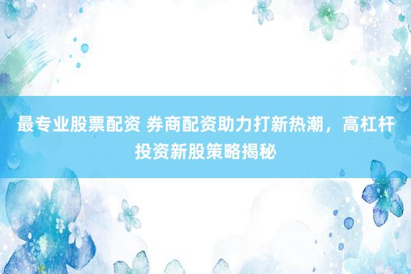 最专业股票配资 券商配资助力打新热潮，高杠杆投资新股策略揭秘