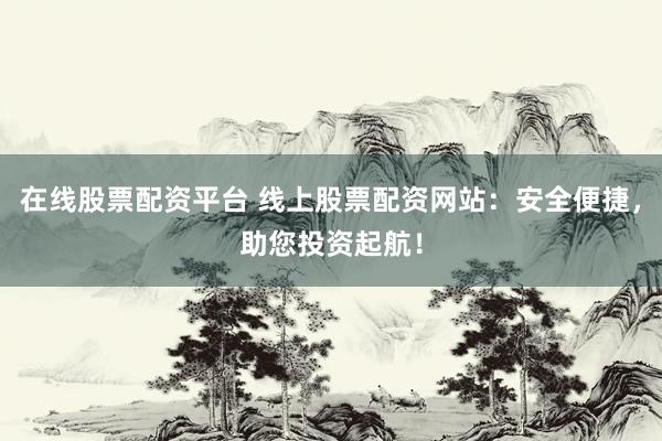在线股票配资平台 线上股票配资网站：安全便捷，助您投资起航！