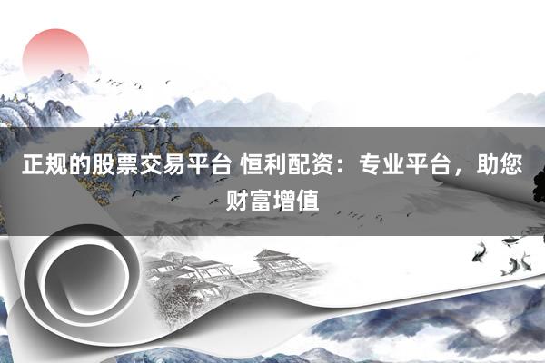 正规的股票交易平台 恒利配资：专业平台，助您财富增值