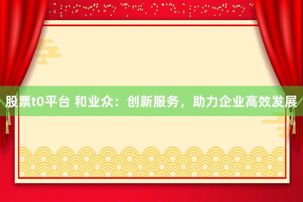 股票t0平台 和业众：创新服务，助力企业高效发展