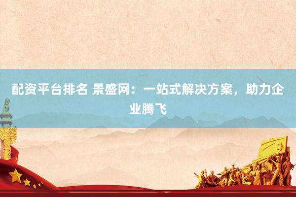 配资平台排名 景盛网：一站式解决方案，助力企业腾飞