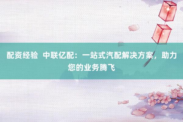 配资经验  中联亿配：一站式汽配解决方案，助力您的业务腾飞