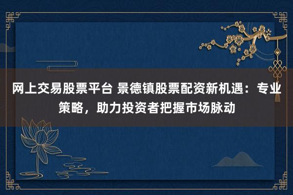网上交易股票平台 景德镇股票配资新机遇：专业策略，助力投资者把握市场脉动