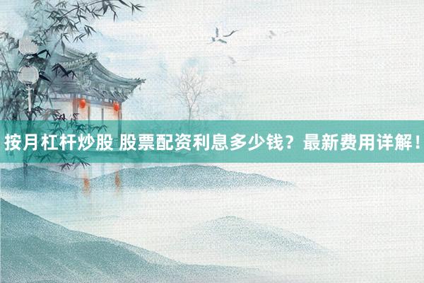 按月杠杆炒股 股票配资利息多少钱？最新费用详解！