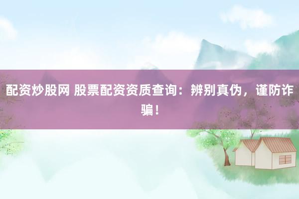 配资炒股网 股票配资资质查询：辨别真伪，谨防诈骗！