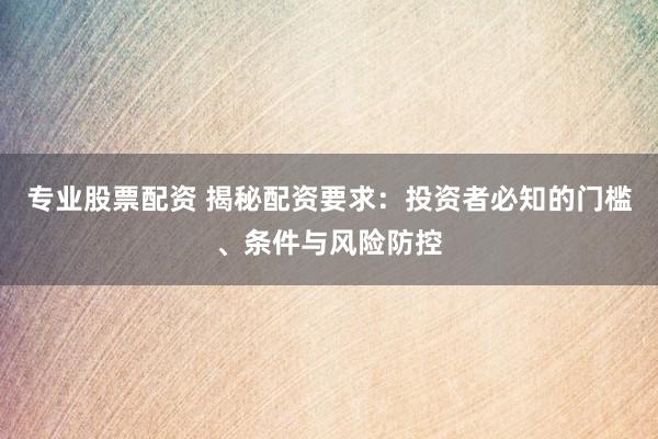 专业股票配资 揭秘配资要求：投资者必知的门槛、条件与风险防控