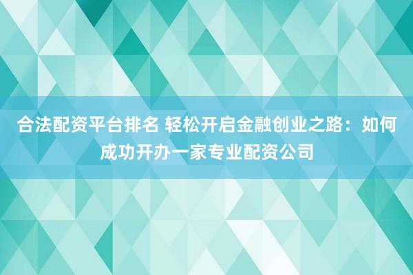 合法配资平台排名 轻松开启金融创业之路：如何成功开办一家专业配资公司