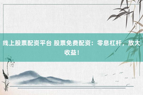 线上股票配资平台 股票免费配资：零息杠杆，放大收益！