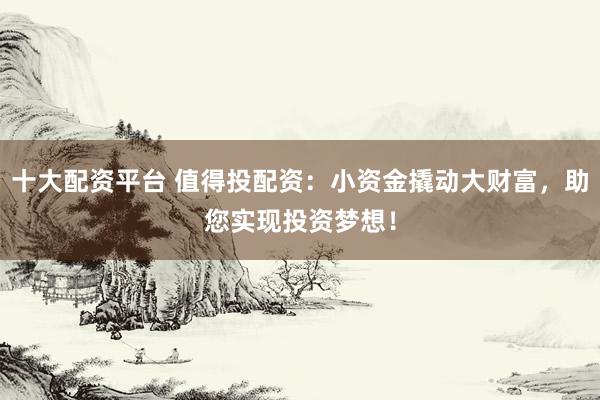 十大配资平台 值得投配资：小资金撬动大财富，助您实现投资梦想！