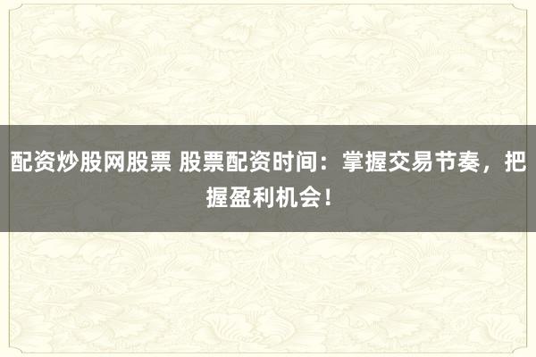 配资炒股网股票 股票配资时间：掌握交易节奏，把握盈利机会！