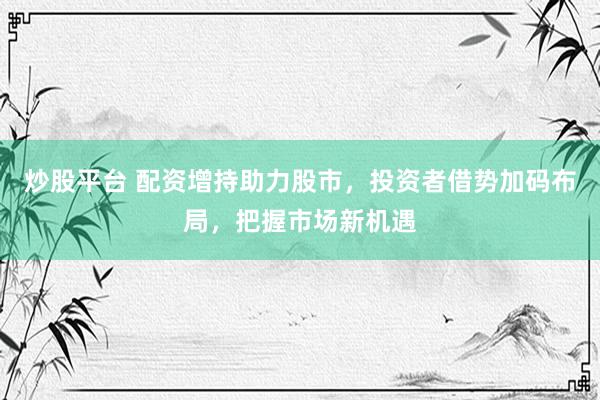 炒股平台 配资增持助力股市，投资者借势加码布局，把握市场新机遇