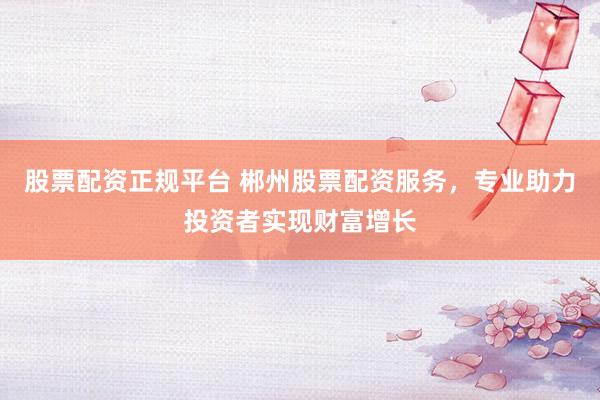 股票配资正规平台 郴州股票配资服务，专业助力投资者实现财富增长