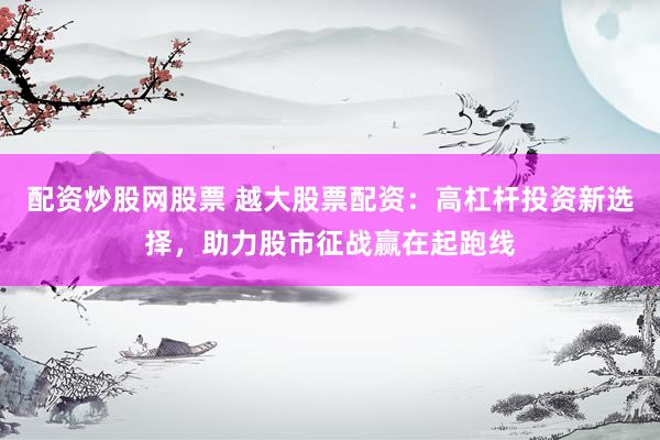 配资炒股网股票 越大股票配资：高杠杆投资新选择，助力股市征战赢在起跑线