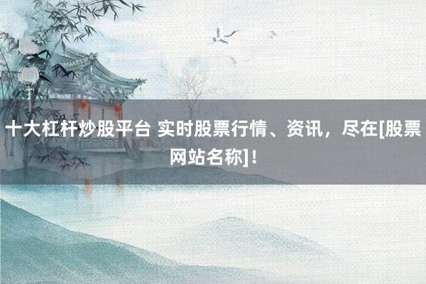十大杠杆炒股平台 实时股票行情、资讯，尽在[股票网站名称]！