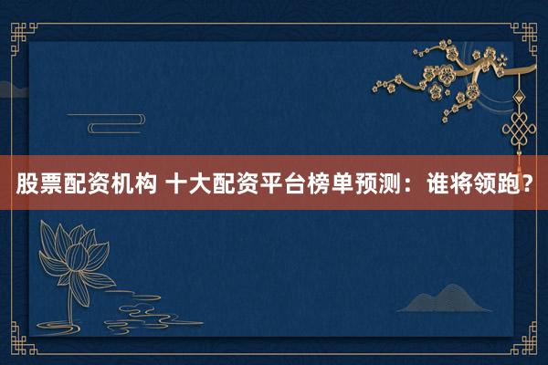 股票配资机构 十大配资平台榜单预测:谁将领跑?