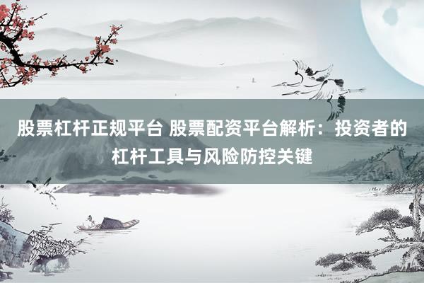 股票杠杆正规平台 股票配资平台解析:投资者的杠杆工具与风险防控关键