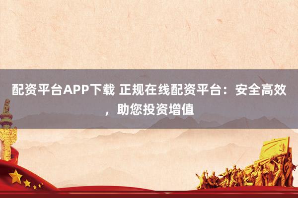 配资平台APP下载 正规在线配资平台:安全高效,助您投资增值