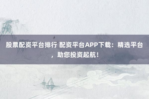 股票配资平台排行 配资平台APP下载：精选平台，助您投资起航！