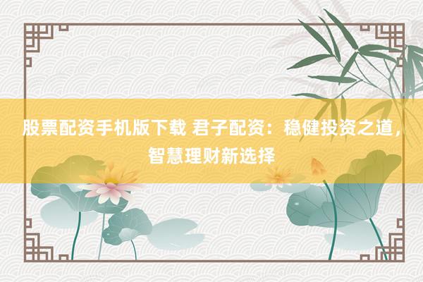 股票配资手机版下载 君子配资：稳健投资之道，智慧理财新选择
