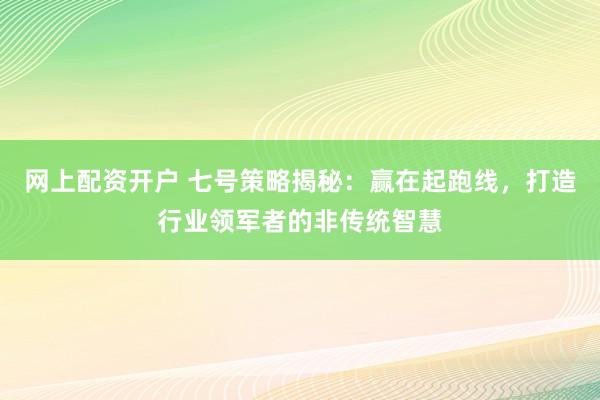 网上配资开户 七号策略揭秘：赢在起跑线，打造行业领军者的非传统智慧