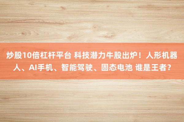 炒股10倍杠杆平台 科技潜力牛股出炉！人形机器人、AI手机、智能驾驶、固态电池 谁是王者？