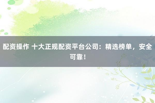 配资操作 十大正规配资平台公司:精选榜单,安全可靠!