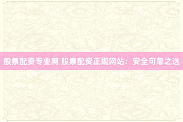 股票配资专业网 股票配资正规网站：安全可靠之选