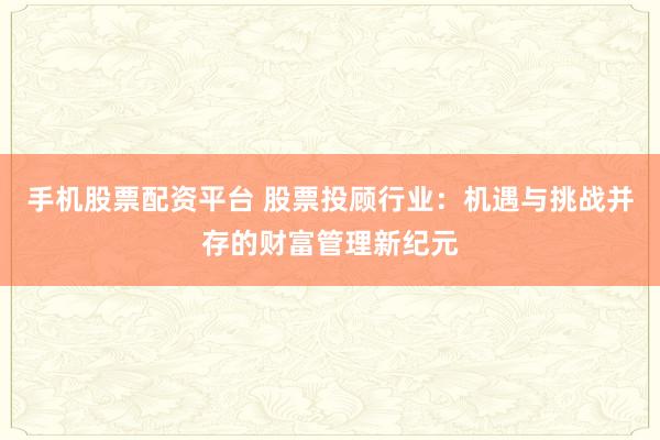 手机股票配资平台 股票投顾行业:机遇与挑战并存的财富管理新纪元