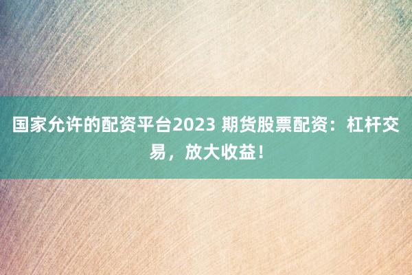 国家允许的配资平台2023 期货股票配资：杠杆交易，放大收益！