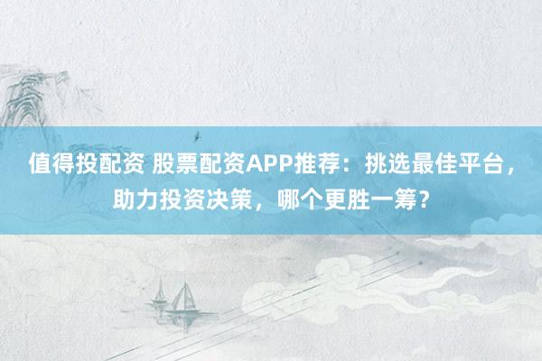 值得投配资 股票配资APP推荐：挑选最佳平台，助力投资决策，哪个更胜一筹？