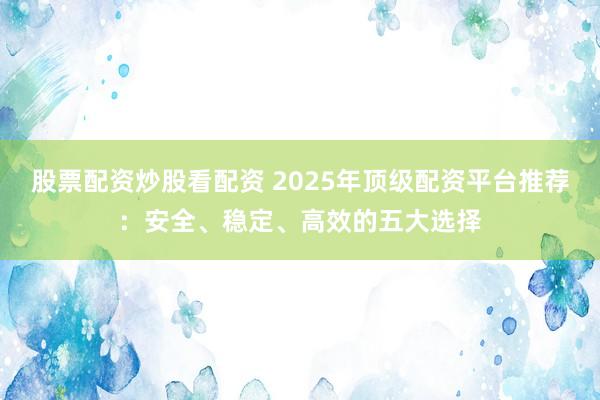 股票配资炒股看配资 2025年顶级配资平台推荐：安全、稳定、高效的五大选择