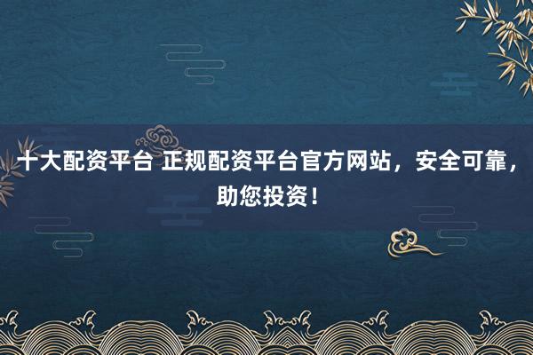 十大配资平台 正规配资平台官方网站，安全可靠，助您投资！